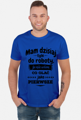 Mam dzisiaj tyle do roboty, że nie wiem co olać jako pierwsze